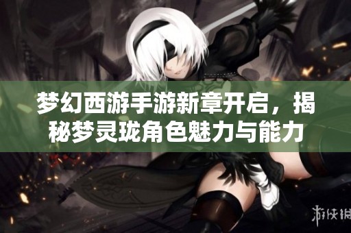 夢幻西游手游新章開啟，揭秘夢靈瓏角色魅力與能力