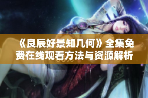 《良辰好景知幾何》全集免費在線觀看方法與資源解析