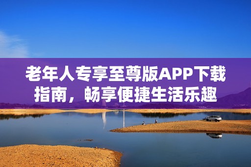 老年人專享至尊版APP下載指南，暢享便捷生活樂趣
