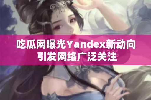 吃瓜網曝光Yandex新動向 引發網絡廣泛關注