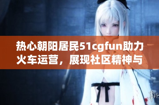 熱心朝陽(yáng)居民51cgfun助力火車(chē)運(yùn)營(yíng)，展現(xiàn)社區(qū)精神與擔(dān)當(dāng)