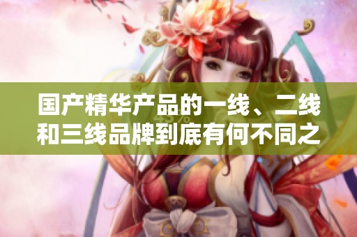 國產精華產品的一線、二線和三線品牌到底有何不同之處