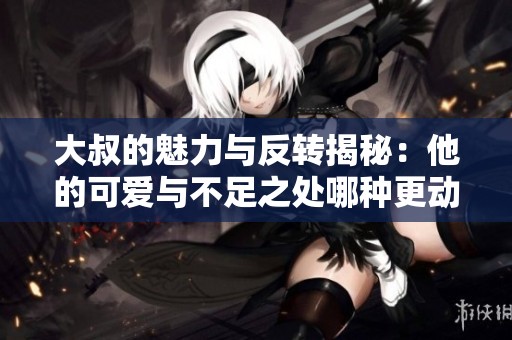 大叔的魅力與反轉揭秘：他的可愛與不足之處哪種更動人