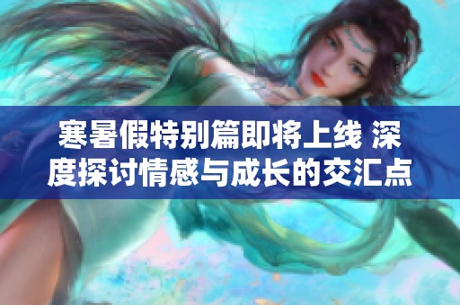 寒暑假特別篇即將上線 深度探討情感與成長(zhǎng)的交匯點(diǎn)