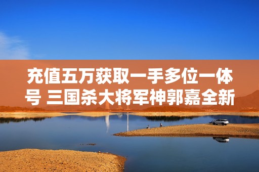 充值五萬獲取一手多位一體號 三國殺大將軍神郭嘉全新體驗