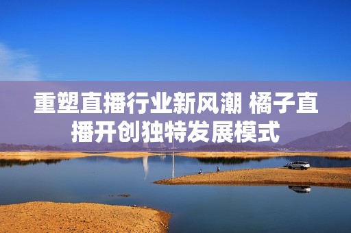 重塑直播行業新風潮 橘子直播開創獨特發展模式