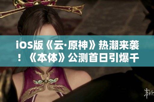 iOS版《云·原神》熱潮來襲！《本體》公測首日引爆千機游戲盛況