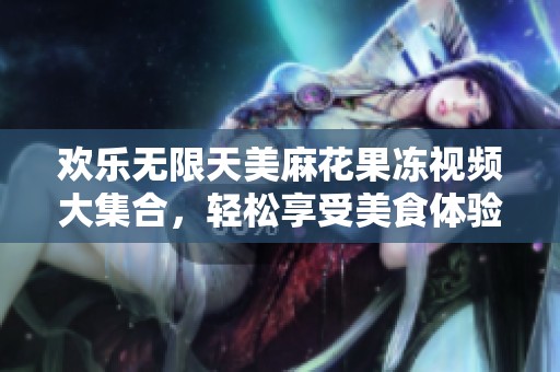 歡樂無限天美麻花果凍視頻大集合，輕松享受美食體驗