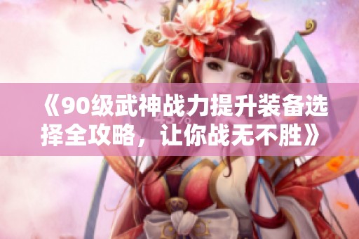 《90級(jí)武神戰(zhàn)力提升裝備選擇全攻略，讓你戰(zhàn)無(wú)不勝》