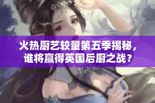 火熱廚藝較量第五季揭秘，誰將贏得英國后廚之戰？