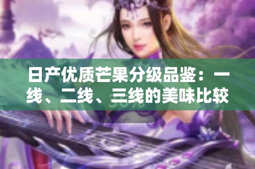 日產(chǎn)優(yōu)質(zhì)芒果分級(jí)品鑒：一線、二線、三線的美味比較與推薦