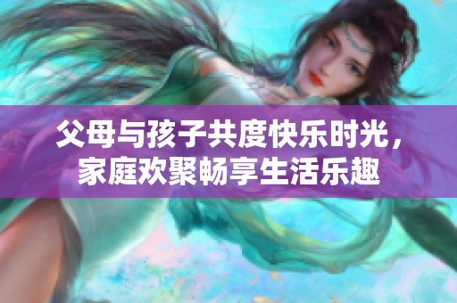父母與孩子共度快樂時光，家庭歡聚暢享生活樂趣