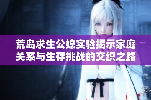 荒島求生公媳實(shí)驗(yàn)揭示家庭關(guān)系與生存挑戰(zhàn)的交織之路