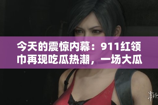 今天的震驚內幕：911紅領巾再現吃瓜熱潮，一場大瓜大揭秘！