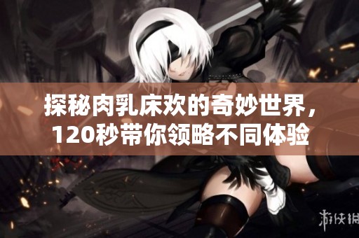 探秘肉乳床歡的奇妙世界，120秒帶你領略不同體驗