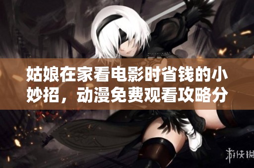 姑娘在家看電影時省錢的小妙招，動漫免費觀看攻略分享