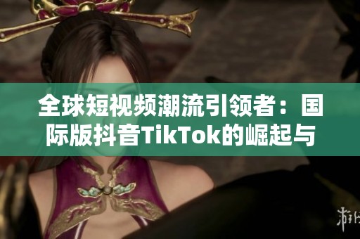 全球短視頻潮流引領(lǐng)者：國(guó)際版抖音TikTok的崛起與影響