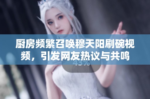 廚房頻繁召喚穆天陽刷碗視頻，引發網友熱議與共鳴