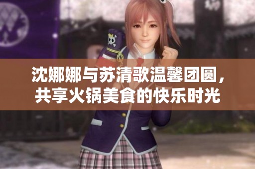 沈娜娜與蘇清歌溫馨團圓，共享火鍋美食的快樂時光