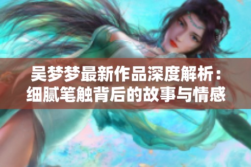 吳夢夢最新作品深度解析：細膩筆觸背后的故事與情感