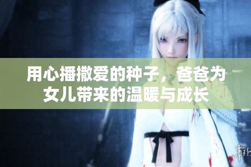 用心播撒愛的種子，爸爸為女兒帶來的溫暖與成長