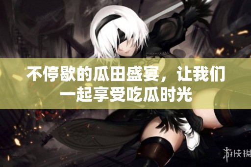不停歇的瓜田盛宴，讓我們一起享受吃瓜時光