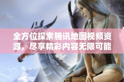 全方位探索騰訊地圖視頻資源，盡享精彩內容無限可能