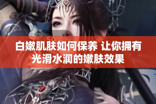 白嫩肌膚如何保養 讓你擁有光滑水潤的嫩膚效果