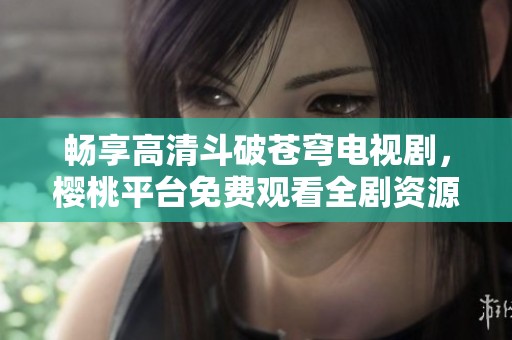 暢享高清斗破蒼穹電視劇，櫻桃平臺免費觀看全劇資源