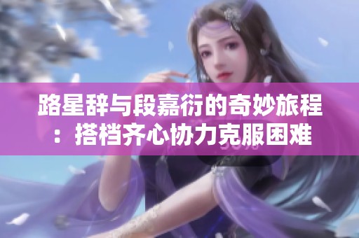路星辭與段嘉衍的奇妙旅程：搭檔齊心協力克服困難