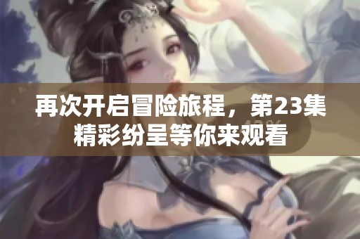 再次開啟冒險旅程，第23集精彩紛呈等你來觀看
