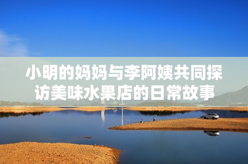 小明的媽媽與李阿姨共同探訪美味水果店的日常故事