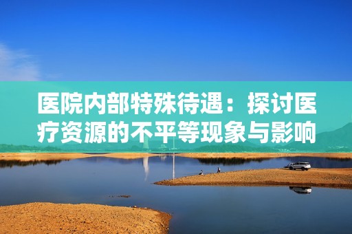 醫院內部特殊待遇：探討醫療資源的不平等現象與影響
