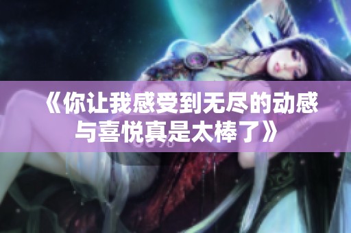 《你讓我感受到無盡的動感與喜悅真是太棒了》