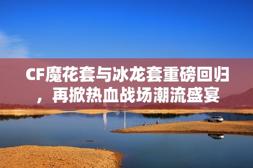 CF魔花套與冰龍套重磅回歸，再掀熱血戰場潮流盛宴