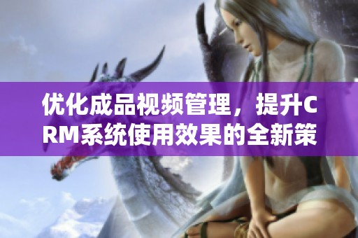 優(yōu)化成品視頻管理，提升CRM系統(tǒng)使用效果的全新策略