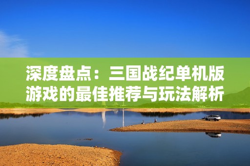 深度盤點：三國戰紀單機版游戲的最佳推薦與玩法解析