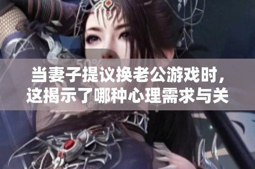當妻子提議換老公游戲時，這揭示了哪種心理需求與關系困擾