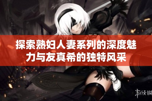 探索熟婦人妻系列的深度魅力與友真希的獨(dú)特風(fēng)采