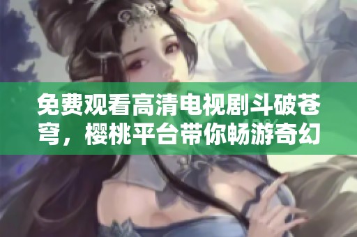 免費觀看高清電視劇斗破蒼穹，櫻桃平臺帶你暢游奇幻世界