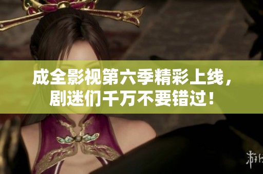 成全影視第六季精彩上線，劇迷們千萬不要錯過！