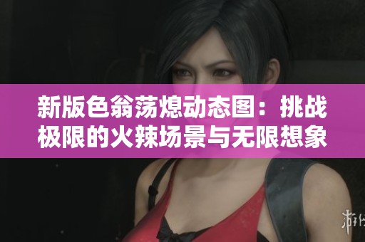 新版色翁蕩熄動態圖：挑戰極限的火辣場景與無限想象