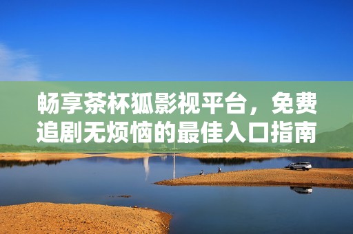 暢享茶杯狐影視平臺，免費追劇無煩惱的最佳入口指南