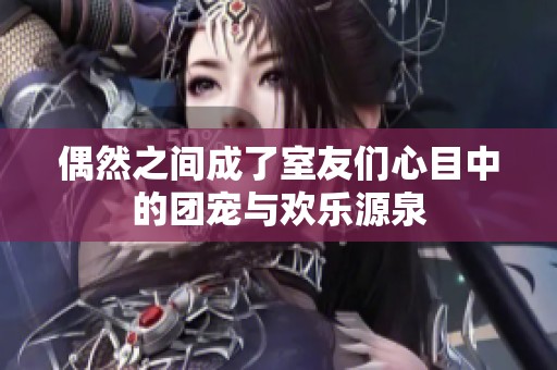 偶然之間成了室友們心目中的團(tuán)寵與歡樂源泉
