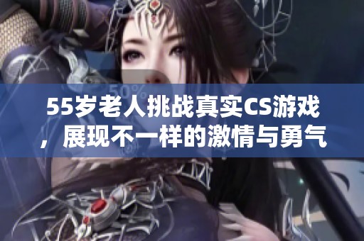 55歲老人挑戰真實CS游戲，展現不一樣的激情與勇氣