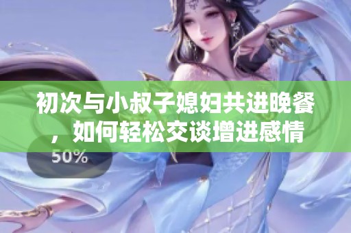 初次與小叔子媳婦共進晚餐，如何輕松交談增進感情