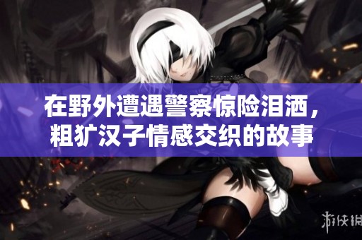 在野外遭遇警察驚險淚灑，粗獷漢子情感交織的故事