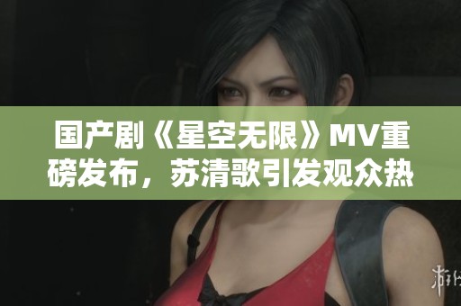 國(guó)產(chǎn)劇《星空無(wú)限》MV重磅發(fā)布，蘇清歌引發(fā)觀眾熱議
