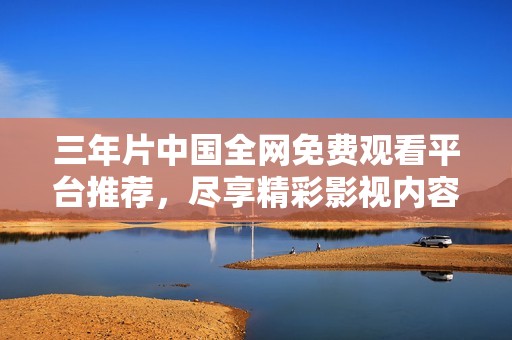 三年片中國全網免費觀看平臺推薦，盡享精彩影視內容