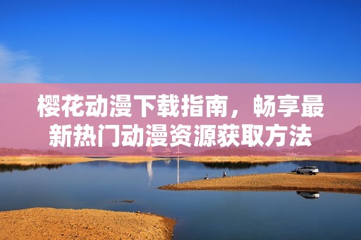 櫻花動漫下載指南，暢享最新熱門動漫資源獲取方法